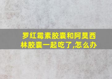 罗红霉素胶囊和阿莫西林胶囊一起吃了,怎么办