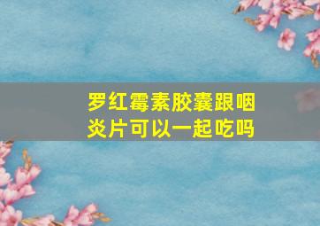 罗红霉素胶囊跟咽炎片可以一起吃吗