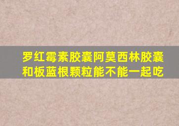 罗红霉素胶囊阿莫西林胶囊和板蓝根颗粒能不能一起吃