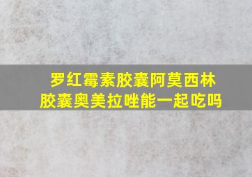 罗红霉素胶囊阿莫西林胶囊奥美拉唑能一起吃吗