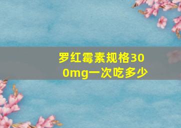 罗红霉素规格300mg一次吃多少