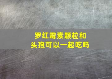 罗红霉素颗粒和头孢可以一起吃吗