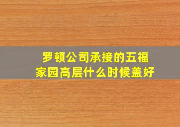 罗顿公司承接的五福家园高层什么时候盖好