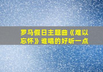 罗马假日主题曲《难以忘怀》谁唱的好听一点