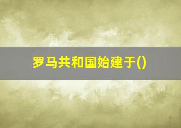 罗马共和国始建于()