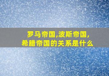 罗马帝国,波斯帝国,希腊帝国的关系是什么