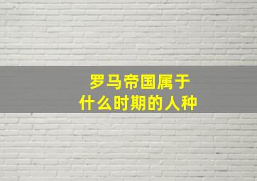 罗马帝国属于什么时期的人种