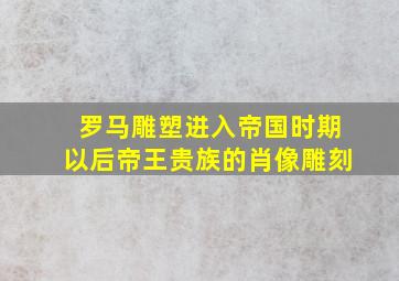 罗马雕塑进入帝国时期以后帝王贵族的肖像雕刻