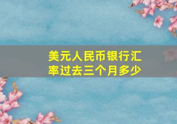 美元人民币银行汇率过去三个月多少