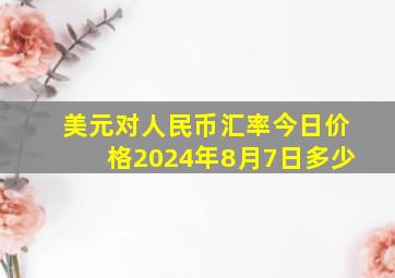 美元对人民币汇率今日价格2024年8月7日多少