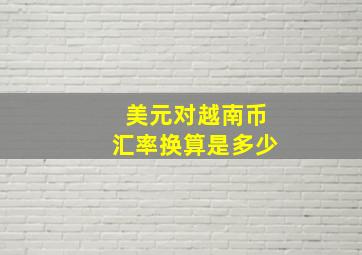 美元对越南币汇率换算是多少