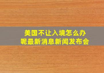 美国不让入境怎么办呢最新消息新闻发布会