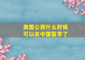 美国公民什么时候可以去中国留学了