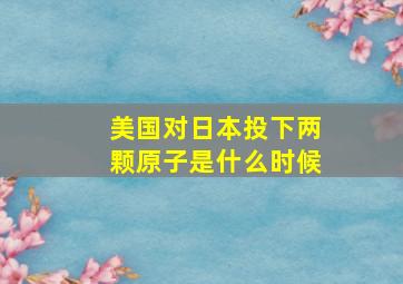 美国对日本投下两颗原子是什么时候