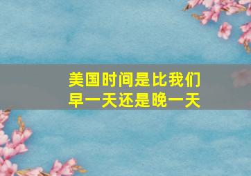 美国时间是比我们早一天还是晚一天