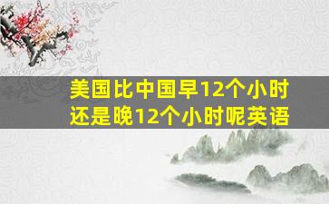 美国比中国早12个小时还是晚12个小时呢英语