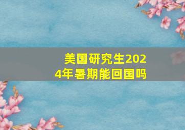 美国研究生2024年暑期能回国吗