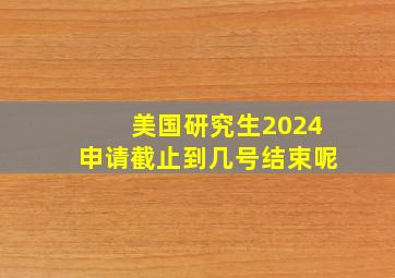 美国研究生2024申请截止到几号结束呢