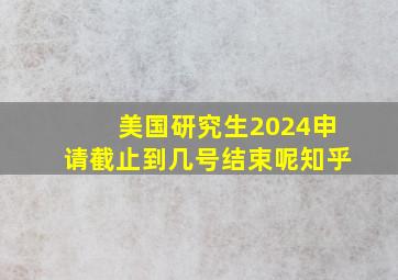 美国研究生2024申请截止到几号结束呢知乎