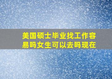 美国硕士毕业找工作容易吗女生可以去吗现在