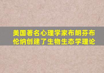 美国著名心理学家布朗芬布伦纳创建了生物生态学理论