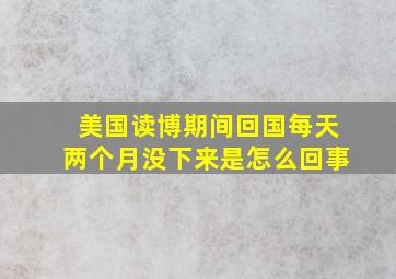 美国读博期间回国每天两个月没下来是怎么回事