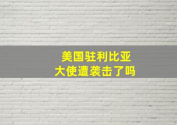 美国驻利比亚大使遭袭击了吗