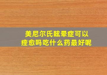 美尼尔氏眩晕症可以痊愈吗吃什么药最好呢