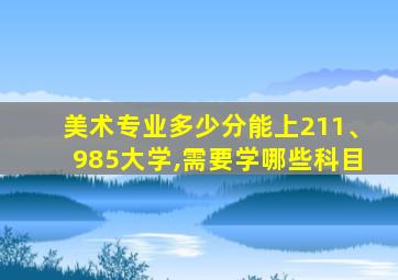 美术专业多少分能上211、985大学,需要学哪些科目