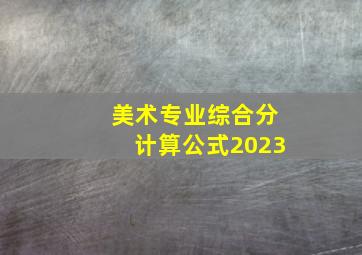 美术专业综合分计算公式2023