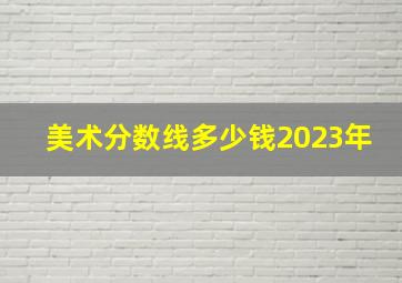 美术分数线多少钱2023年