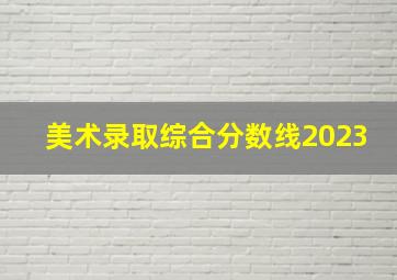 美术录取综合分数线2023