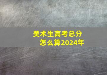 美术生高考总分怎么算2024年