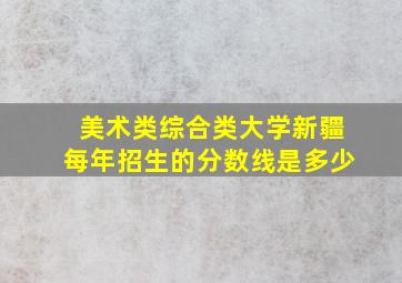 美术类综合类大学新疆每年招生的分数线是多少