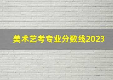 美术艺考专业分数线2023