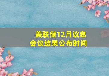 美联储12月议息会议结果公布时间