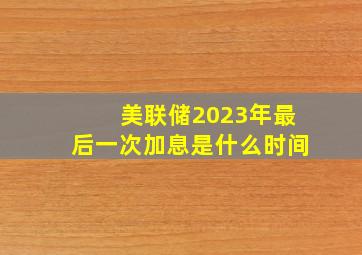 美联储2023年最后一次加息是什么时间