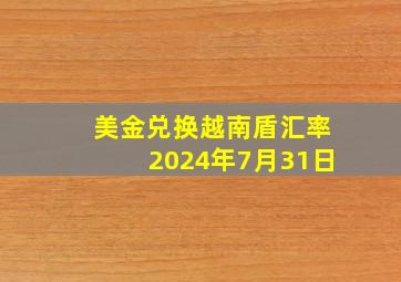 美金兑换越南盾汇率2024年7月31日