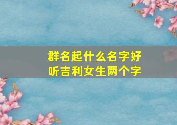 群名起什么名字好听吉利女生两个字