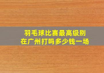 羽毛球比赛最高级别在广州打吗多少钱一场