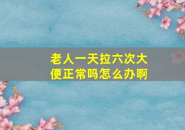 老人一天拉六次大便正常吗怎么办啊