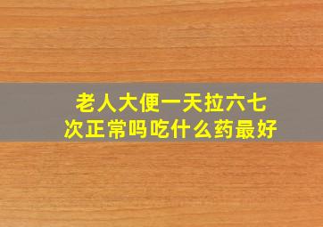 老人大便一天拉六七次正常吗吃什么药最好