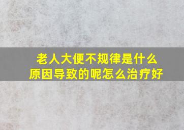 老人大便不规律是什么原因导致的呢怎么治疗好