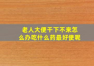 老人大便干下不来怎么办吃什么药最好使呢