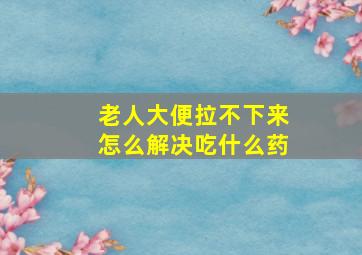 老人大便拉不下来怎么解决吃什么药