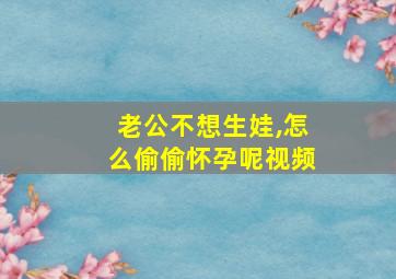 老公不想生娃,怎么偷偷怀孕呢视频