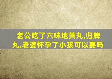 老公吃了六味地黄丸,归脾丸,老婆怀孕了小孩可以要吗