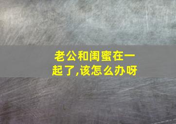 老公和闺蜜在一起了,该怎么办呀