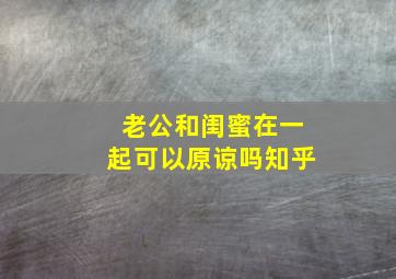 老公和闺蜜在一起可以原谅吗知乎