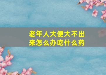 老年人大便大不出来怎么办吃什么药